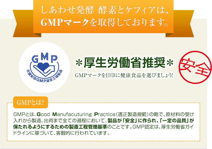 しあわせ発酵 酵素とケフィアは、GMPマークを取得しております。＊厚生労働省推奨＊　GMPマークを目印に健康食品を選びましょう！【安全】　GMPとは？　GMPとは、Good Manufacuturing Practice（適正製造規範）の略で、原材料の受け入れから製造、出荷まで全ての過程において、製品が「安全」に作られ、「一定の品質」が保たれるようにするための製造工程管理基準のことです。GMP認定は、厚生労働省ガイドラインに基づいて、客観的に行われています。 